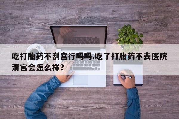 怀孕大月份能不能用米非司酮吃打胎药不刮宫行吗吗.吃了打胎药不去医院清宫会怎么样？