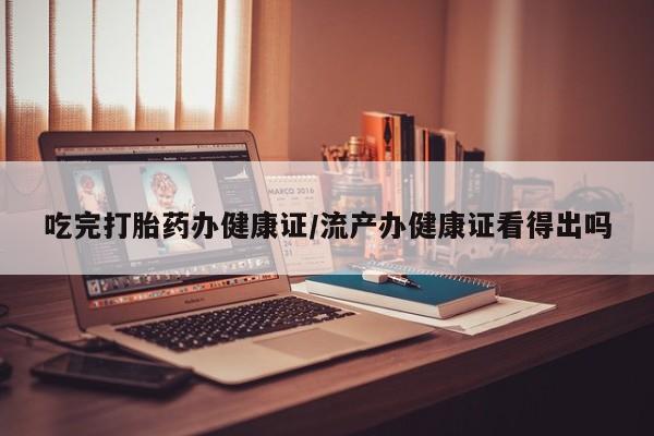怀孕大月份能不能用米非司酮吃完打胎药办健康证/流产办健康证看得出吗