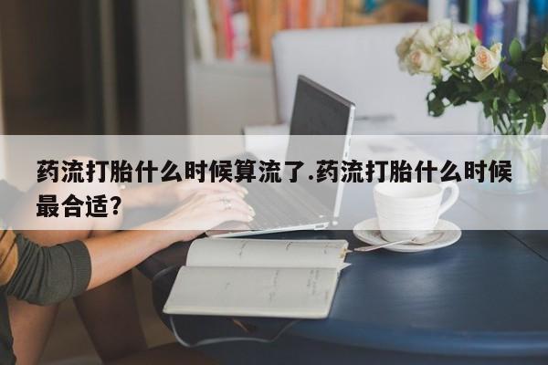 怀孕大月份能不能用米非司酮药流打胎什么时候算流了.药流打胎什么时候最合适？