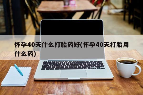 怀孕大月份能不能用米非司酮怀孕40天什么打胎药好(怀孕40天打胎用什么药)