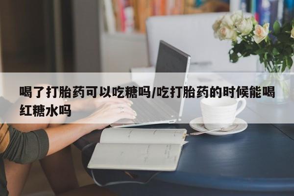 怀孕大月份能不能用米非司酮喝了打胎药可以吃糖吗/吃打胎药的时候能喝红糖水吗