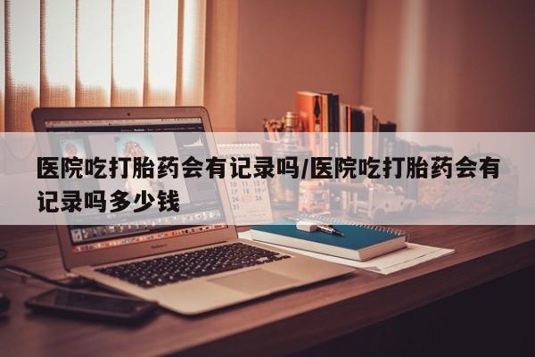 怀孕大月份能不能用米非司酮医院吃打胎药会有记录吗/医院吃打胎药会有记录吗多少钱