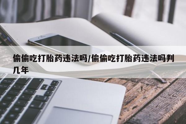 怀孕大月份能不能用米非司酮偷偷吃打胎药违法吗/偷偷吃打胎药违法吗判几年
