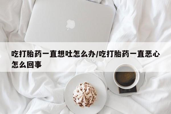怀孕大月份能不能用米非司酮吃打胎药一直想吐怎么办/吃打胎药一直恶心怎么回事