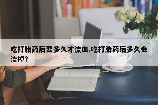 怀孕大月份能不能用米非司酮吃打胎药后要多久才流血.吃打胎药后多久会流掉？