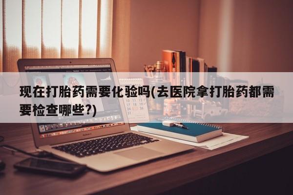 怀孕大月份能不能用米非司酮现在打胎药需要化验吗(去医院拿打胎药都需要检查哪些?)