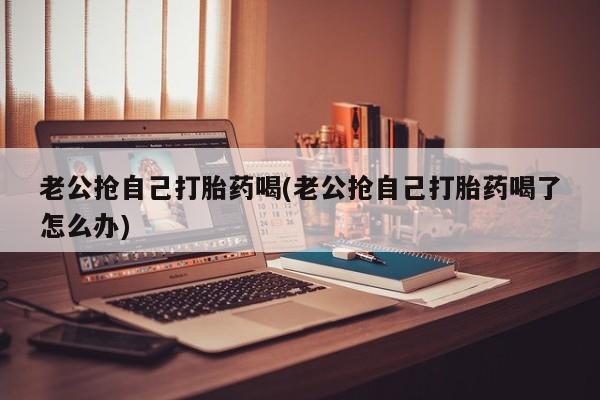 怀孕大月份能不能用米非司酮老公抢自己打胎药喝(老公抢自己打胎药喝了怎么办)