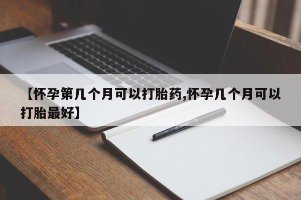 怀孕大月份能不能用米非司酮【怀孕第几个月可以打胎药,怀孕几个月可以打胎最好】