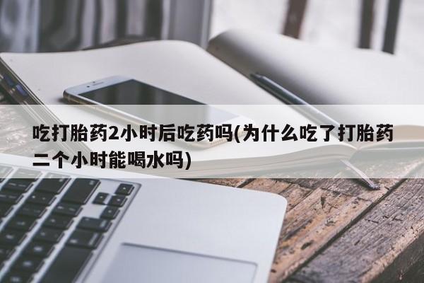 怀孕大月份能不能用米非司酮吃打胎药2小时后吃药吗(为什么吃了打胎药二个小时能喝水吗)