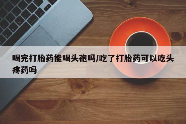 怀孕大月份能不能用米非司酮喝完打胎药能喝头孢吗/吃了打胎药可以吃头疼药吗