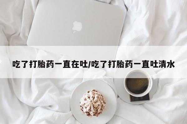 怀孕大月份能不能用米非司酮吃了打胎药一直在吐/吃了打胎药一直吐清水