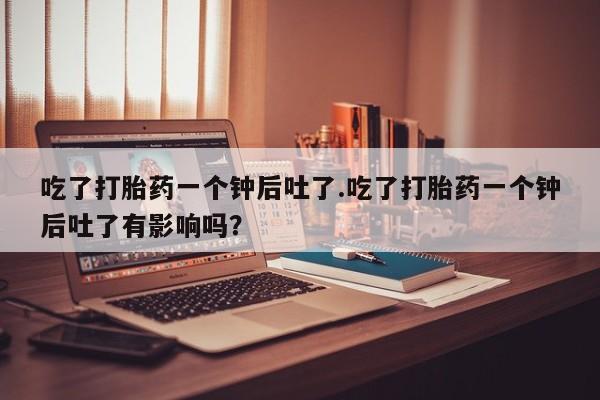怀孕大月份能不能用米非司酮吃了打胎药一个钟后吐了.吃了打胎药一个钟后吐了有影响吗？