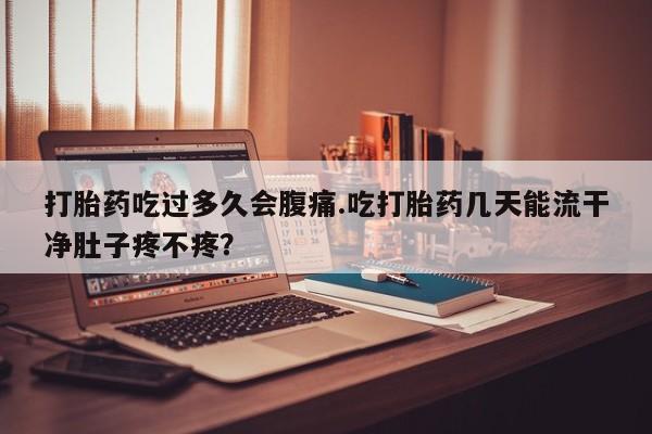 怀孕大月份能不能用米非司酮打胎药吃过多久会腹痛.吃打胎药几天能流干净肚子疼不疼？