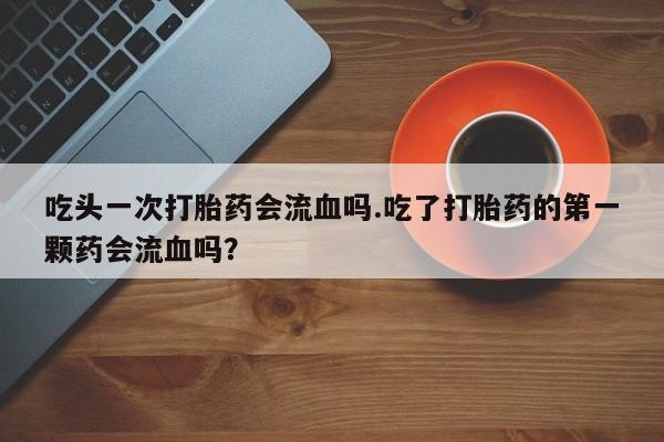 怀孕大月份能不能用米非司酮吃头一次打胎药会流血吗.吃了打胎药的第一颗药会流血吗？