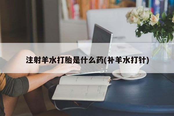 怀孕大月份能不能用米非司酮注射羊水打胎是什么药(补羊水打针)
