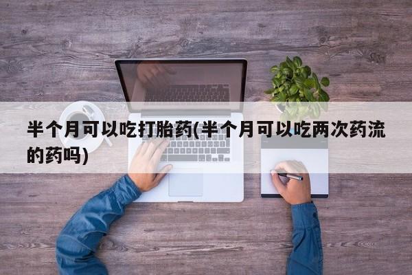 怀孕大月份能不能用米非司酮半个月可以吃打胎药(半个月可以吃两次药流的药吗)