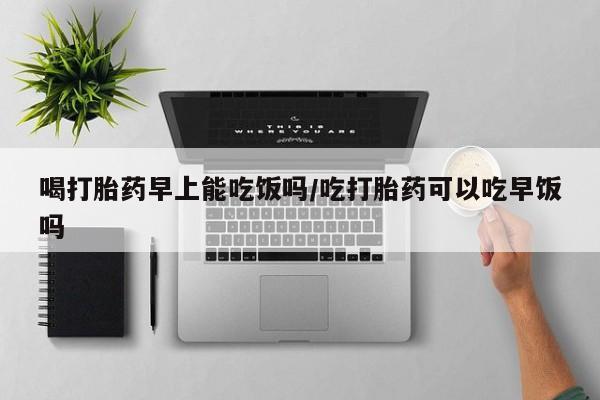 怀孕大月份能不能用米非司酮喝打胎药早上能吃饭吗/吃打胎药可以吃早饭吗
