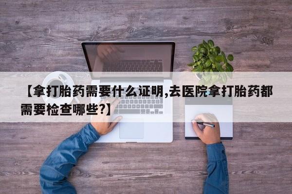 怀孕大月份能不能用米非司酮【拿打胎药需要什么证明,去医院拿打胎药都需要检查哪些?】