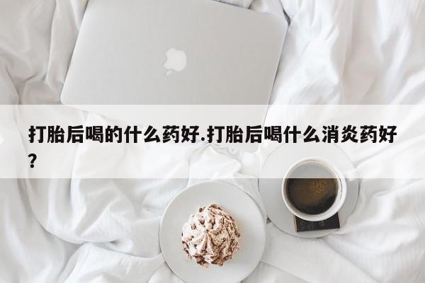 怀孕大月份能不能用米非司酮打胎后喝的什么药好.打胎后喝什么消炎药好？