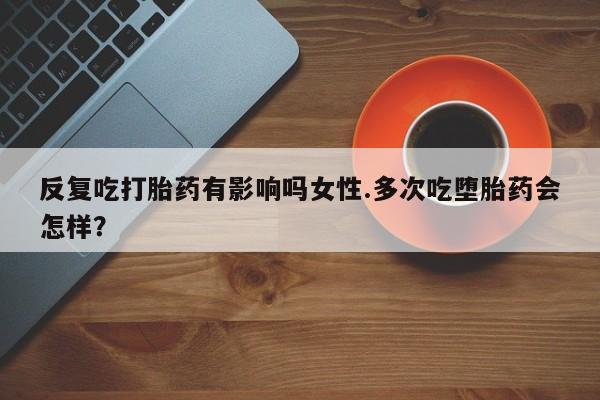怀孕大月份能不能用米非司酮反复吃打胎药有影响吗女性.多次吃堕胎药会怎样？