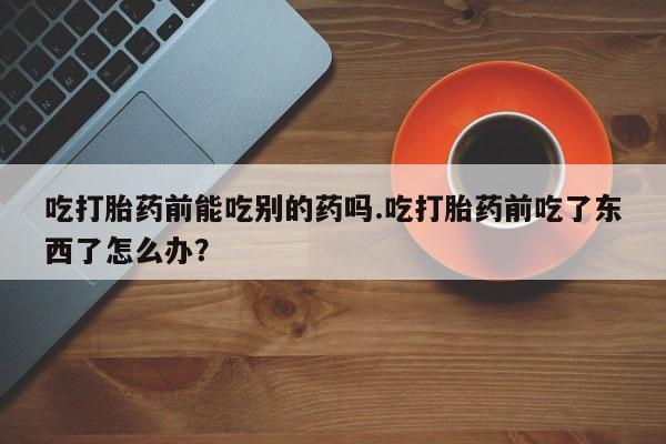 怀孕大月份能不能用米非司酮吃打胎药前能吃别的药吗.吃打胎药前吃了东西了怎么办？