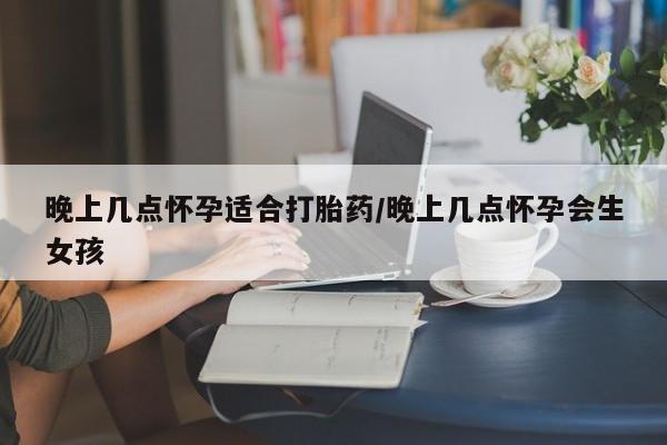 怀孕大月份能不能用米非司酮晚上几点怀孕适合打胎药/晚上几点怀孕会生女孩