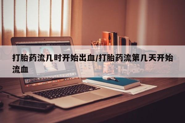 怀孕大月份能不能用米非司酮打胎药流几时开始出血/打胎药流第几天开始流血