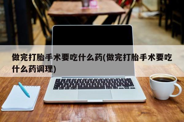 怀孕大月份能不能用米非司酮做完打胎手术要吃什么药(做完打胎手术要吃什么药调理)