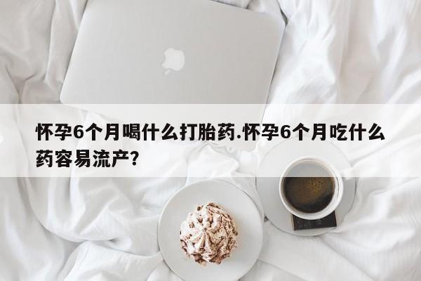 怀孕大月份能不能用米非司酮怀孕6个月喝什么打胎药.怀孕6个月吃什么药容易流产？