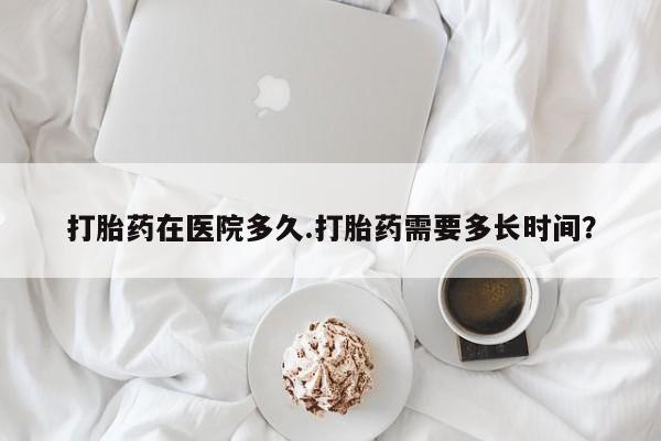 怀孕大月份能不能用米非司酮打胎药在医院多久.打胎药需要多长时间？