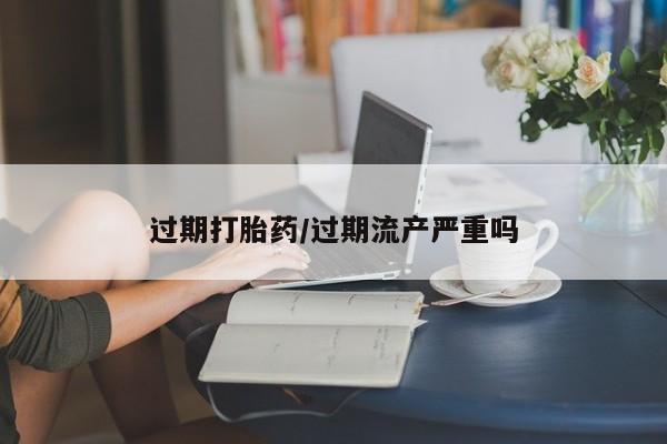 怀孕大月份能不能用米非司酮过期打胎药/过期流产严重吗