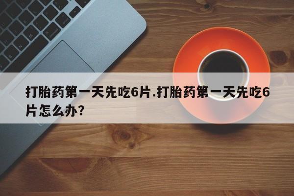 怀孕大月份能不能用米非司酮打胎药第一天先吃6片.打胎药第一天先吃6片怎么办？