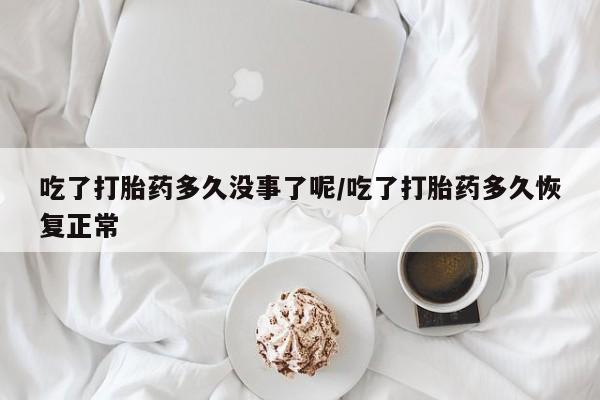 怀孕大月份能不能用米非司酮吃了打胎药多久没事了呢/吃了打胎药多久恢复正常