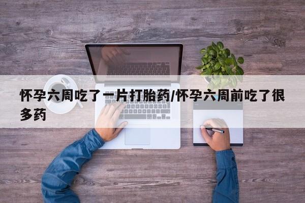 怀孕大月份能不能用米非司酮怀孕六周吃了一片打胎药/怀孕六周前吃了很多药