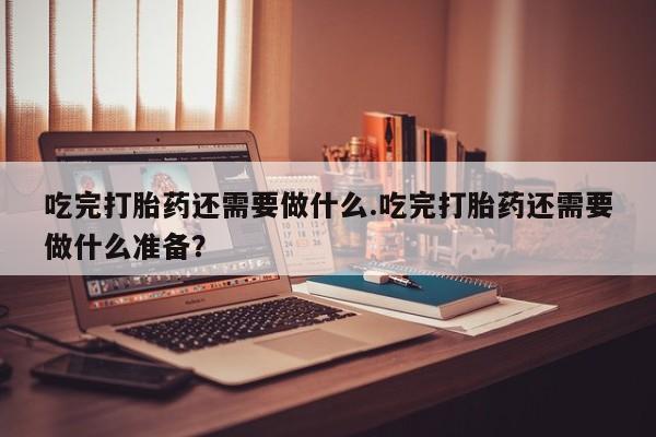 怀孕大月份能不能用米非司酮吃完打胎药还需要做什么.吃完打胎药还需要做什么准备？
