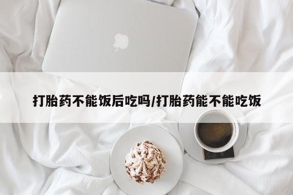 怀孕大月份能不能用米非司酮打胎药不能饭后吃吗/打胎药能不能吃饭