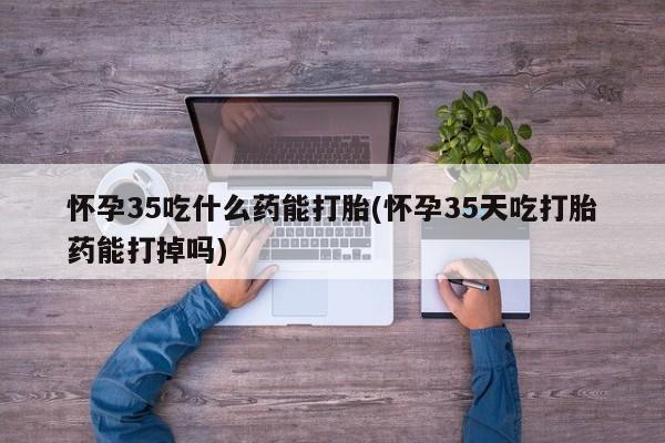 怀孕大月份能不能用米非司酮怀孕35吃什么药能打胎(怀孕35天吃打胎药能打掉吗)