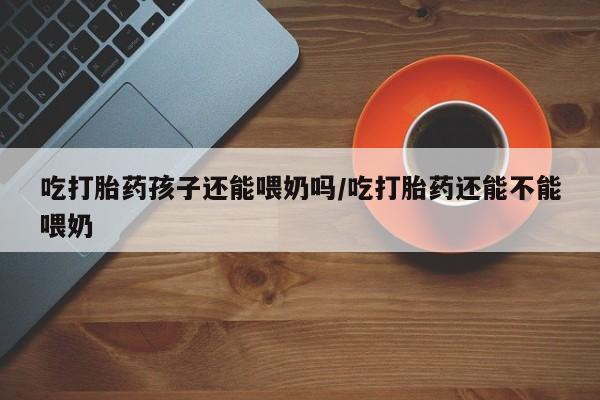 怀孕大月份能不能用米非司酮吃打胎药孩子还能喂奶吗/吃打胎药还能不能喂奶