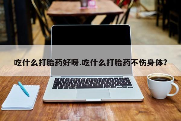 怀孕大月份能不能用米非司酮吃什么打胎药好呀.吃什么打胎药不伤身体？