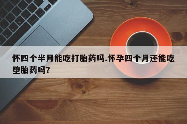 怀孕大月份能不能用米非司酮怀四个半月能吃打胎药吗.怀孕四个月还能吃堕胎药吗？