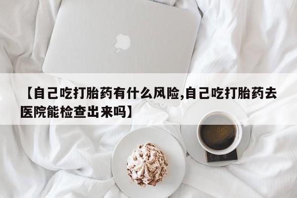 怀孕大月份能不能用米非司酮【自己吃打胎药有什么风险,自己吃打胎药去医院能检查出来吗】