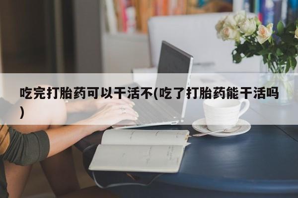 怀孕大月份能不能用米非司酮吃完打胎药可以干活不(吃了打胎药能干活吗)