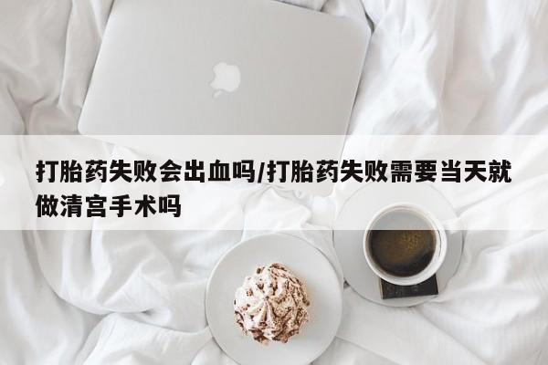 怀孕大月份能不能用米非司酮打胎药失败会出血吗/打胎药失败需要当天就做清宫手术吗