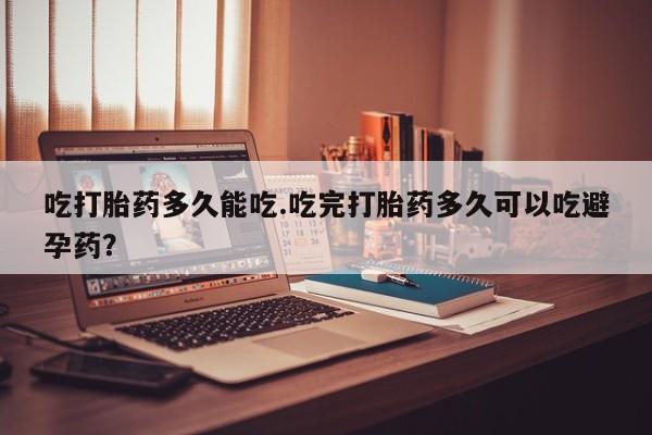 怀孕大月份能不能用米非司酮吃打胎药多久能吃.吃完打胎药多久可以吃避孕药？