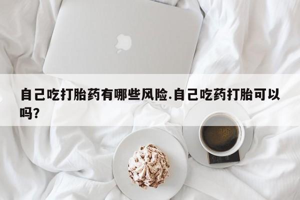 怀孕大月份能不能用米非司酮自己吃打胎药有哪些风险.自己吃药打胎可以吗？