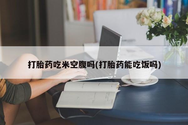 怀孕大月份能不能用米非司酮打胎药吃米空腹吗(打胎药能吃饭吗)