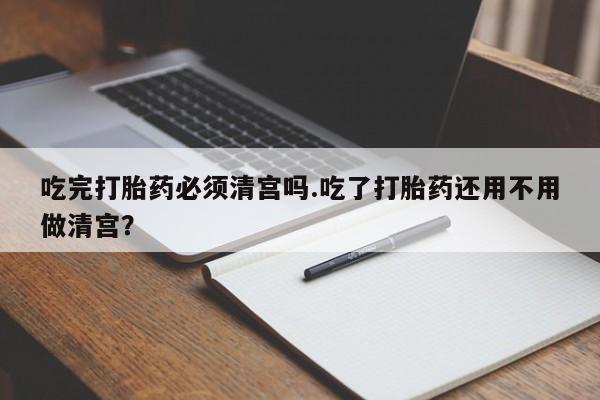 怀孕大月份能不能用米非司酮吃完打胎药必须清宫吗.吃了打胎药还用不用做清宫？