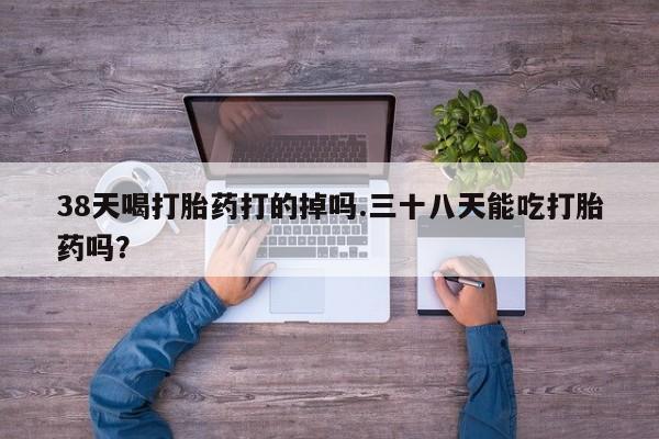 怀孕大月份能不能用米非司酮38天喝打胎药打的掉吗.三十八天能吃打胎药吗？