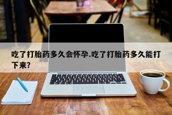 怀孕大月份能不能用米非司酮吃了打胎药多久会怀孕.吃了打胎药多久能打下来？