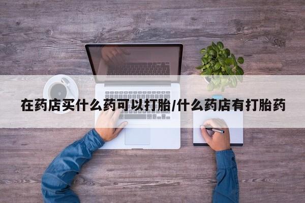 怀孕大月份能不能用米非司酮在药店买什么药可以打胎/什么药店有打胎药